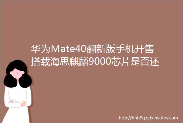 华为Mate40翻新版手机开售搭载海思麒麟9000芯片是否还值得购买
